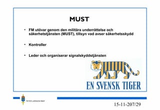 PETER LARSSON RM07
7/2915-11-20
MUST
• FM utövar genom den militära underrättelse och
säkerhetstjänsten (MUST), tillsyn vad avser säkerhetsskydd
• Kontroller
• Leder och organiserar signalskyddstjänsten
 