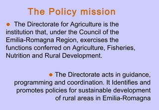 • The Directorate for Agriculture is the
institution that, under the Council of the
Emilia-Romagna Region, exercises the
functions conferred on Agriculture, Fisheries,
Nutrition and Rural Development.
The Policy mission
•The Directorate acts in guidance,
programming and coordination. It Identifies and
promotes policies for sustainable development
of rural areas in Emilia-Romagna
 