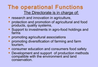 The operational Functions
• research and innovation in agriculture,
• protection and promotion of agricultural and food
products, quality systems,
• Support to investments in agro-food holdings and
farms
• promoting agricultural associations
• promoting diversification of farming and farm
tourism,
• consumer education and consumers food safety
• Development and support of production methods
compatible with the environment and land
conservation.
The Directorate is in charge of:
 