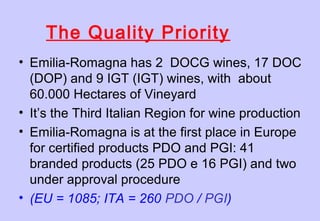 • Emilia-Romagna has 2 DOCG wines, 17 DOC
(DOP) and 9 IGT (IGT) wines, with about
60.000 Hectares of Vineyard
• It’s the Third Italian Region for wine production
• Emilia-Romagna is at the first place in Europe
for certified products PDO and PGI: 41
branded products (25 PDO e 16 PGI) and two
under approval procedure
• (EU = 1085; ITA = 260 PDO / PGI)
The Quality Priority
 