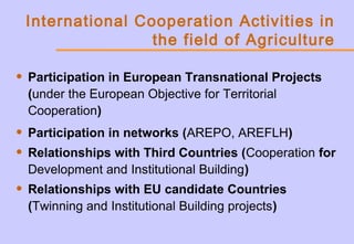 International Cooperation Activities in
the field of Agriculture
• Participation in European Transnational Projects
(under the European Objective for Territorial
Cooperation)
• Participation in networks (AREPO, AREFLH)
• Relationships with Third Countries (Cooperation for
Development and Institutional Building)
• Relationships with EU candidate Countries
(Twinning and Institutional Building projects)
 