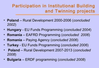 Participation in Institutional Building
and Twinning projects
• Poland – Rural Development 2000-2006 (concluded
2002)
• Hungary - EU Funds Programming (concluded 2004)
• Romania – EAFRD Programming (concluded 2006)
• Romania – Paying Agency (concluded 2006)
• Turkey - EU Funds Programming (concluded 2006)
• Poland – Rural Development 2007-2013 (concluded
2008)
• Bulgaria – ERDF programming (concluded 2008)
 