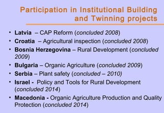 Participation in Institutional Building
and Twinning projects
• Latvia – CAP Reform (concluded 2008)
• Croatia – Agricultural inspection (concluded 2008)
• Bosnia Herzegovina – Rural Development (concluded
2009)
• Bulgaria – Organic Agriculture (concluded 2009)
• Serbia – Plant safety (concluded – 2010)
• Israel - Policy and Tools for Rural Development
(concluded 2014)
• Macedonia - Organic Agriculture Production and Quality
Protection (concluded 2014)
 