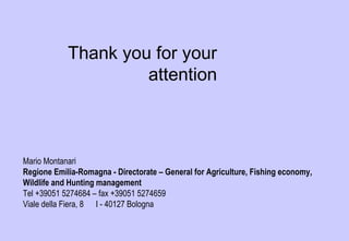 Mario Montanari
Regione Emilia-Romagna - Directorate – General for Agriculture, Fishing economy,
Wildlife and Hunting management
Tel +39051 5274684 – fax +39051 5274659
Viale della Fiera, 8 I - 40127 Bologna
mmontanari@regione.emilia-romagna.it
Thank you for your
attention
 
