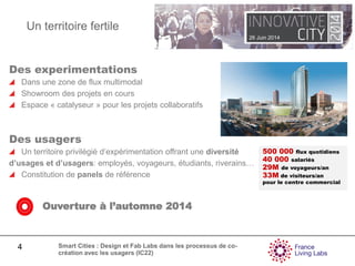 26 Juin 2014
4 Smart Cities : Design et Fab Labs dans les processus de co-
création avec les usagers (IC22)
Des experimentations
Dans une zone de flux multimodal
Showroom des projets en cours
Espace « catalyseur » pour les projets collaboratifs
Des usagers
Un territoire privilégié d’expérimentation offrant une diversité
d’usages et d’usagers: employés, voyageurs, étudiants, riverains…
Constitution de panels de référence
500 000 flux quotidiens
40 000 salariés
29M de voyageurs/an
33M de visiteurs/an
pour le centre commercial
Ouverture à l’automne 2014
Un territoire fertile
 