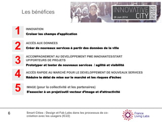 26 Juin 2014
6 Smart Cities : Design et Fab Labs dans les processus de co-
création avec les usagers (IC22)
Les bénéfices
INNOVATION
Croiser les champs d’application1
3
ACCOMPAGNEMENT AU DEVELOPPEMENT PME INNOVANTES/START
UP/PORTEURS DE PROJETS
Prototyper et tester de nouveaux services / agilité et visibilité
2 ACCÈS AUX DONNEES
Créer de nouveaux services à partir des données de la ville
IMAGE (pour la collectivité et les partenaires)
S’associer à un projet/outil vecteur d’image et d’attractivité5
4 ACCÈS RAPIDE AU MARCHÉ POUR LE DEVELOPPEMENT DE NOUVEAUX SERVICES
Réduire le délai de mise sur le marché et les risques d’échec
 