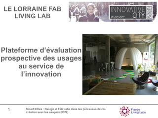 26 Juin 2014
1 Smart Cities : Design et Fab Labs dans les processus de co-
création avec les usagers (IC22)
Plateforme d’évaluation
prospective des usages
au service de
l’innovation
LE LORRAINE FAB
LIVING LAB
 