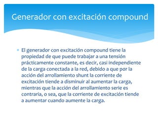  El generador con excitación compound tiene la
propiedad de que puede trabajar a una tensión
prácticamente constante, es decir, casi independiente
de la carga conectada a la red, debido a que por la
acción del arrollamiento shunt la corriente de
excitación tiende a disminuir al aumentar la carga,
mientras que la acción del arrollamiento serie es
contraria, o sea, que la corriente de excitación tiende
a aumentar cuando aumente la carga.
Generador con excitación compound
 
