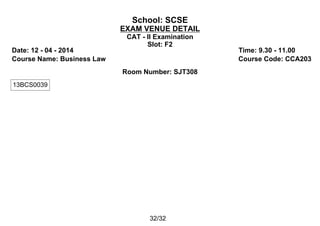 School: SCSE
EXAM VENUE DETAIL
CAT - II Examination
Slot: F2
Date: 12 - 04 - 2014 Time: 9.30 - 11.00
Course Name: Business Law Course Code: CCA203
Room Number: SJT308
13BCS0039
32/32
 