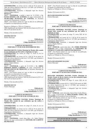 Rio de Janeiro , 08 de Janeiro de 2013 • Diário Oficial dos Municípios do Estado do Rio de Janeiro • ANO IV | Nº 0828
www.diariomunicipal.com.br/aemerj 4
CONSIDERANDO, aos termos da Lei 1.344 de 30 de janeiro de
2009, que alterou dispositivos das Leis nº. 857/2001, que normatiza o
Organograma Administrativo;
CONSIDERANDO, finalmente, a adequação legal dos diversos
setores e Órgãos Públicos,
RESOLVE:
Art.1° - EXONERAR, a pedido, a partir de 31.12.2012, o Sr.
DAVID SPINDOLA DE ALMEIDA, do cargo comissionado, de
SECRETÁRIO MUNICIPAL DE FAZENDA, da Secretaria
municipal de Planejamento e Fazenda.
Art.2° - Esta Portaria entrará em vigor na data de sua publicação,
revogando-se as disposições em contrário.
Registre-se, Publique-se, Afixe-se e Cumpra-se.
OBS: Republicação das Ediçõesnº 0826 de 04 de Janeiro de 2013 e nº
0827 de 07 de Janeiro de 2013.
Mendes, 28 de dezembro de 2012.
ROGÉRIO RIENTE
Prefeito Municipal
Publicado por:
Eva Maria do Val Teixeira
Código Identificador:5ED5BA8A
GABINETE DO PREFEITO
PORTARIA Nº 170 DE 28 DE DEZEMBRO DE 2012.
ROGÉRIO RIENTE, Prefeito Municipal de Mendes (RJ), usando
de suas atribuições que lhe confere a legislação em vigor,
CONSIDERANDO, aos termos do artigo 53, inciso II, da Lei
Orgânica Municipal;
CONSIDERANDO, aos termos da Lei 1.344 de 30 de janeiro de
2009, que alterou dispositivos das Leis nº. 857/2001, que normatiza o
Organograma Administrativo;
CONSIDERANDO, finalmente, a adequação legal dos diversos
setores e Órgãos Públicos,
RESOLVE:
Art.1° - EXONERAR, a partir de 31.12.2012, o Sr. JORGE
ROBERTO ROCHA CARDOSO, do cargo comissionado do
DEPARTAMENTO DE PROJETOS, da Secretaria Municipal de
Obras e Habitação.
Art.2° - Esta Portaria entrará em vigor na data de sua publicação,
revogando-se as disposições em contrário.
Registre-se, Publique-se, Afixe-se e Cumpra-se.
OBS: Republicação das Edições nº 0826 de 04 de Janeiro de 2013 e nº
0827 de 07 de Janeiro de 2013.
Mendes, 28 de dezembro de 2012.
ROGÉRIO RIENTE
Prefeito Municipal
Publicado por:
Eva Maria do Val Teixeira
Código Identificador:FA27B755
GABINETE DO PREFEITO
PORTARIA Nº 019 DE 02 DE JANEIRO DE 2013.
REINALDO MEDEIROS MACEDO, Prefeito Municipal de
Mendes (RJ), usando de suas atribuições que lhe confere a
legislação em vigor,
CONSIDERANDO, aos termos do artigo 53, inciso II, da Lei
Orgânica Municipal;
CONSIDERANDO, aos termos da Lei 1.344 de 30 de janeiro de
2009, que alterou dispositivos das Leis nº. 857/2001, que normatiza o
Organograma Administrativo;
CONSIDERANDO, finalmente, a adequação legal dos diversos
setores e Órgãos Públicos,
RESOLVE:
Art.1° - EXONERAR, a partir desta data, o Sr. Andre Pinheiro
Martins, do cargo comissionado de ASSESSOR, DO GABINETE
DO PREFEITO.
Art.2° - Esta Portaria entrará em vigor na data de sua publicação,
revogando-se as disposições em contrário.
Registre-se, Publique-se, Afixe-se e Cumpra-se.
Mendes, 02 de janeiro de 2013.
REINALDO MEDEIROS MACEDO
Prefeito Municipal
Publicado por:
Eva Maria do Val Teixeira
Código Identificador:CF0C012A
GABINETE DO PREFEITO
PORTARIA Nº 020 DE 02 DE JANEIRO DE 2013.
REINALDO MEDEIROS MACEDO, Prefeito Municipal de
Mendes (RJ), usando de suas atribuições que lhe confere a
legislação em vigor,
CONSIDERANDO, aos termos do artigo 53, inciso XIII, da Lei
Orgânica Municipal;
CONSIDERANDO, aos termos da Lei 1.344 de 30 de janeiro de
2009, que alterou dispositivos das Leis nº. 857/2001 que normatiza o
Organograma Administrativo;
CONSIDERANDO, finalmente, a adequação legal dos diversos
setores e Órgãos Públicos,
RESOLVE:
Art.1° - NOMEAR, a partir desta data, o Sr. ANDRE PINHEIRO
MARTINS, para o cargo comissionado, da ASSESSORIA DE
ESPORTE E LAZER, DO GABINETE DO PREFEITO.
Art.2° - Esta Portaria entrará em vigor na data de sua publicação,
revogando-se as disposições contrárias.
Registre-se, Publique-se, Afixe-se e Cumpra-se.
Mendes, 02 de janeiro de 2013.
REINALDO MEDEIROS MACEDO
Prefeito Municipal
Publicado por:
Eva Maria do Val Teixeira
Código Identificador:47A8998A
GABINETE DO PREFEITO
PORTARIA Nº 021 DE 02 DE JANEIRO DE 2013.
REINALDO MEDEIROS MACEDO, Prefeito Municipal de
Mendes, Estado do Rio de Janeiro, no uso das atribuições legais
que lhe confere a legislação em vigor;
CONSIDERANDO os termos do artigo 53, inciso XIII, da Lei
Orgânica Municipal;
CONSIDERANDO os termos da Lei 1.344 de 30 de janeiro de 2009,
que alterou dispositivos das Leis nº. 857/2001, que normatiza o
Organograma Administrativo;
CONSIDERANDO, finalmente, a adequação legal dos diversos
setores e Órgãos Públicos.
RESOLVE:
Art.1º - NOMEAR, a partir desta data, Denise Pinto Coelho Ribeiro,
para o cargo Comissionado de PROCURADORA GERAL DO
MUNICÍPIO, da Procuradoria Geral do Município.
Art.2° - Esta Portaria entrará em vigor na data de sua publicação,
revogando-se as disposições contrárias.
Registre-se, Publique-se, Afixe-se e Cumpra-se.
Mendes, 02 de janeiro de 2013.
REINALDO MEDEIROS MACEDO
Prefeito Municipal
Publicado por:
Eva Maria do Val Teixeira
Código Identificador:E617263E
ESTADO DO RIO DE JANEIRO
PREFEITURA MUNICIPAL DE MESQUITA
 