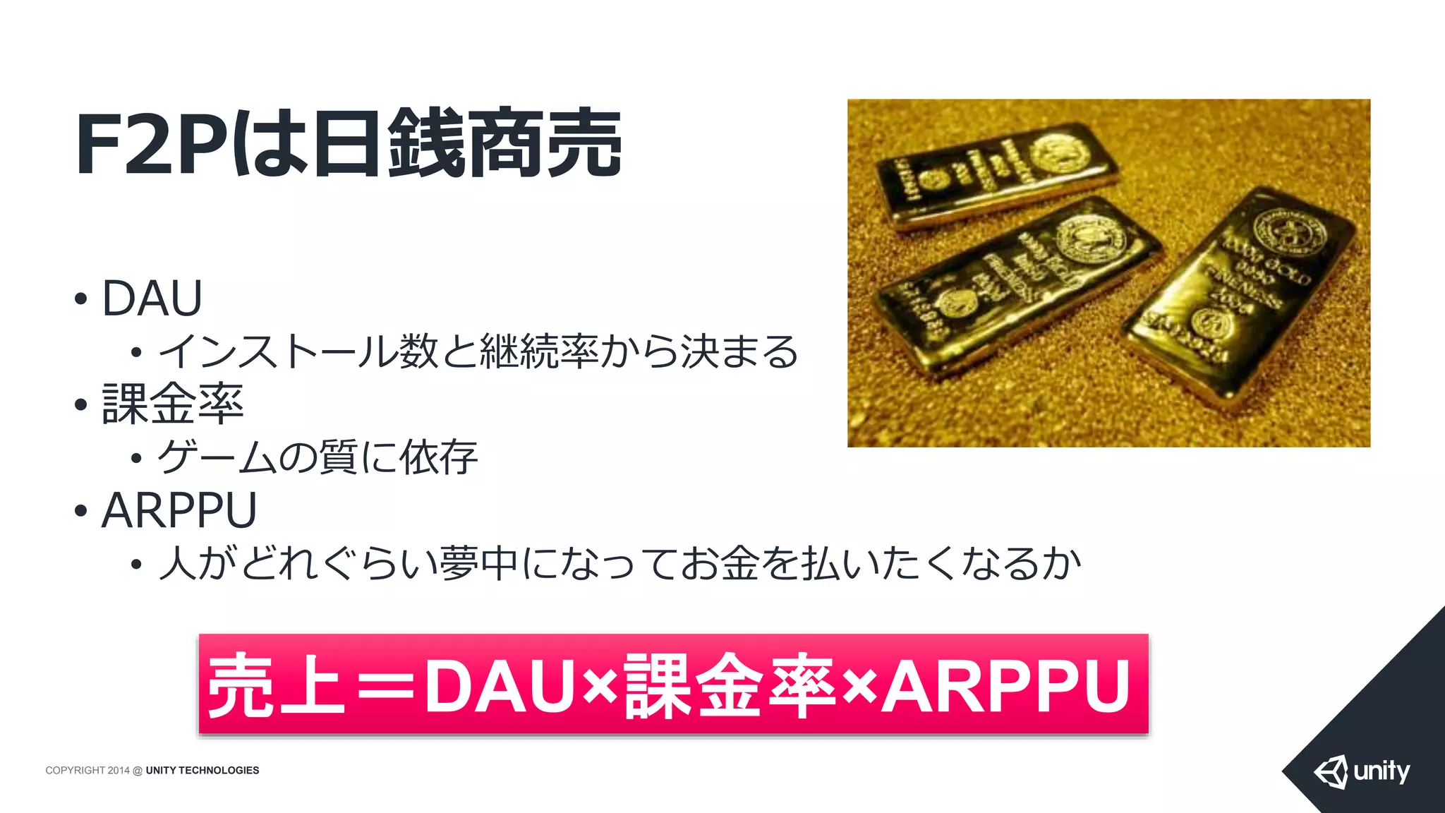 COPYRIGHT 2014 @ UNITY TECHNOLOGIES
F2Pは日銭商売
• DAU
• インストール数と継続率から決まる
• 課金率
• ゲームの質に依存
• ARPPU
• 人がどれぐらい夢中になってお金を払いたくなるか
売上＝DAU×課金率×ARPPU
 