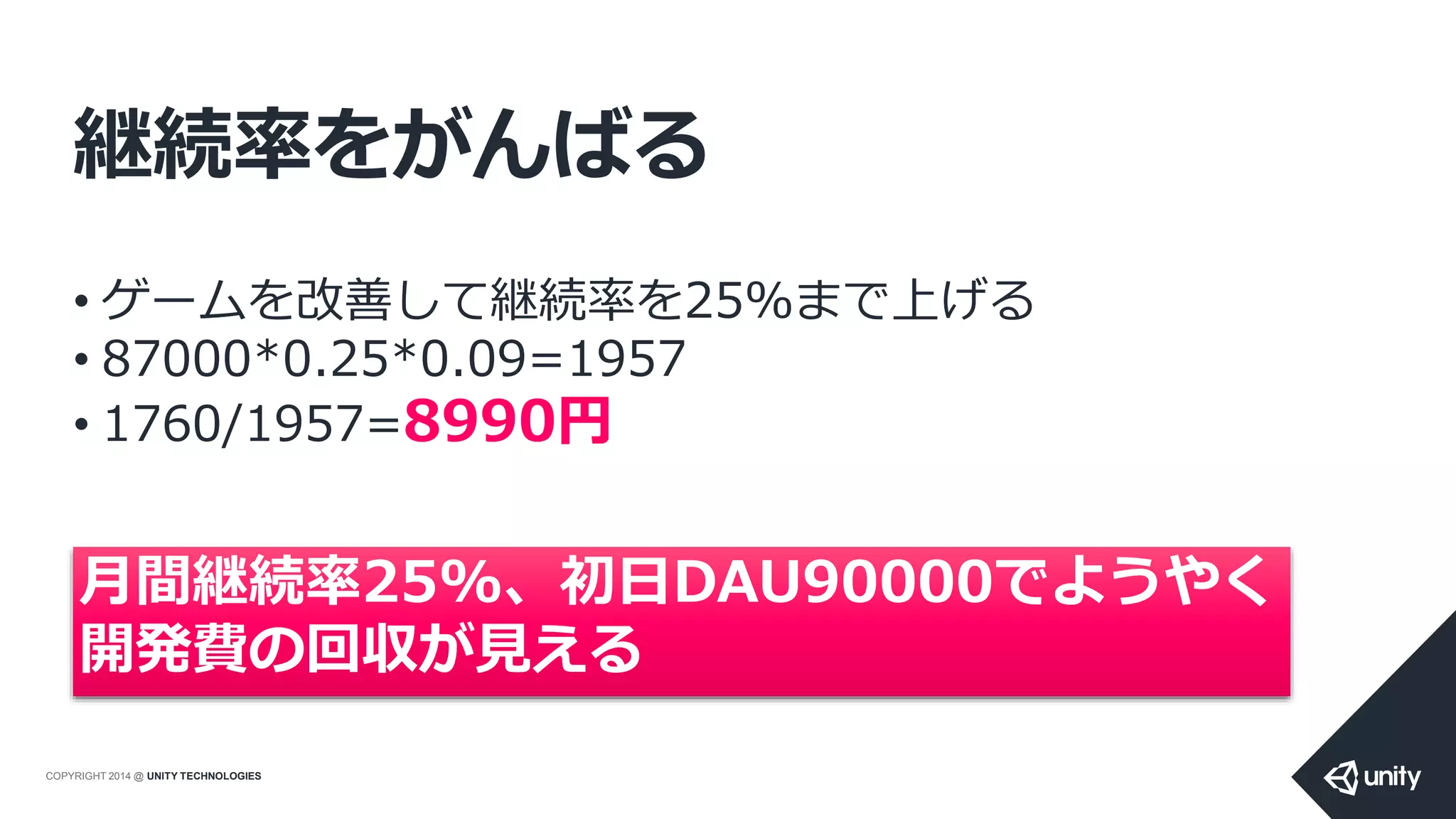 COPYRIGHT 2014 @ UNITY TECHNOLOGIES
継続率をがんばる
• ゲームを改善して継続率を25%まで上げる
• 87000*0.25*0.09=1957
• 1760/1957=8990円
月間継続率25%、初日DAU90000でようやく
開発費の回収が見える
 