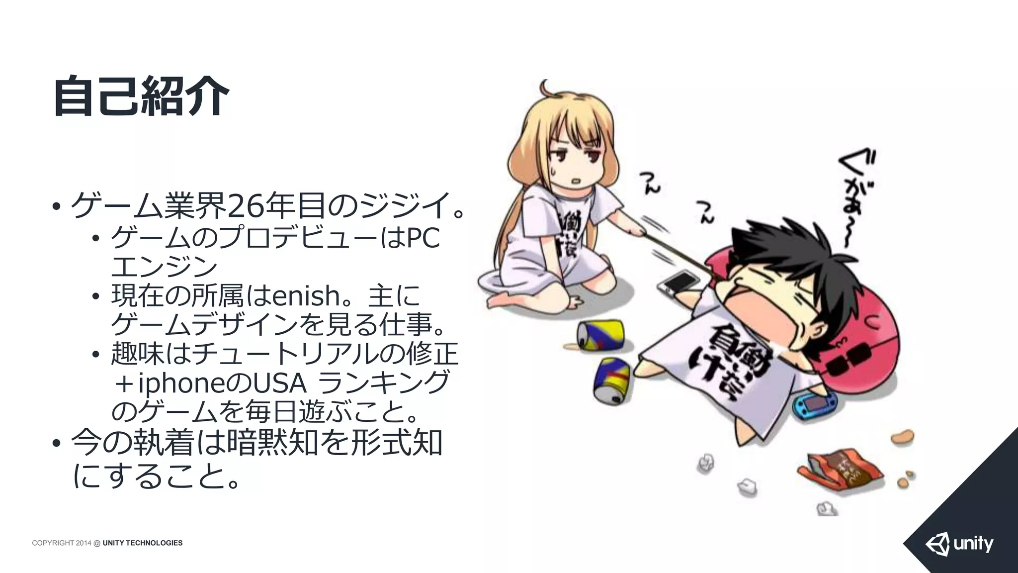 COPYRIGHT 2014 @ UNITY TECHNOLOGIES
自己紹介
• ゲーム業界26年目のジジイ。
• ゲームのプロデビューはPC
エンジン
• 現在の所属はenish。主に
ゲームデザインを見る仕事。
• 趣味はチュートリアルの修正
＋iphoneのUSA ランキング
のゲームを毎日遊ぶこと。
• 今の執着は暗黙知を形式知
にすること。
 