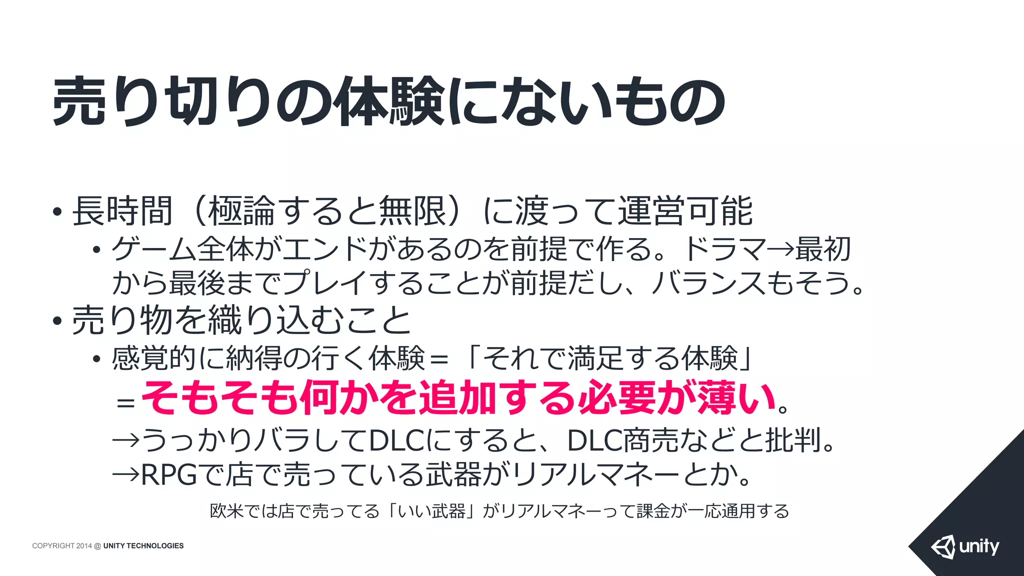 COPYRIGHT 2014 @ UNITY TECHNOLOGIES
売り切りの体験にないもの
• 長時間（極論すると無限）に渡って運営可能
• ゲーム全体がエンドがあるのを前提で作る。ドラマ→最初
から最後までプレイすることが前提だし、バランスもそう。
• 売り物を織り込むこと
• 感覚的に納得の行く体験＝「それで満足する体験」
＝そもそも何かを追加する必要が薄い。
→うっかりバラしてDLCにすると、DLC商売などと批判。
→RPGで店で売っている武器がリアルマネーとか。
欧米では店で売ってる「いい武器」がリアルマネーって課金が一応通用する
 