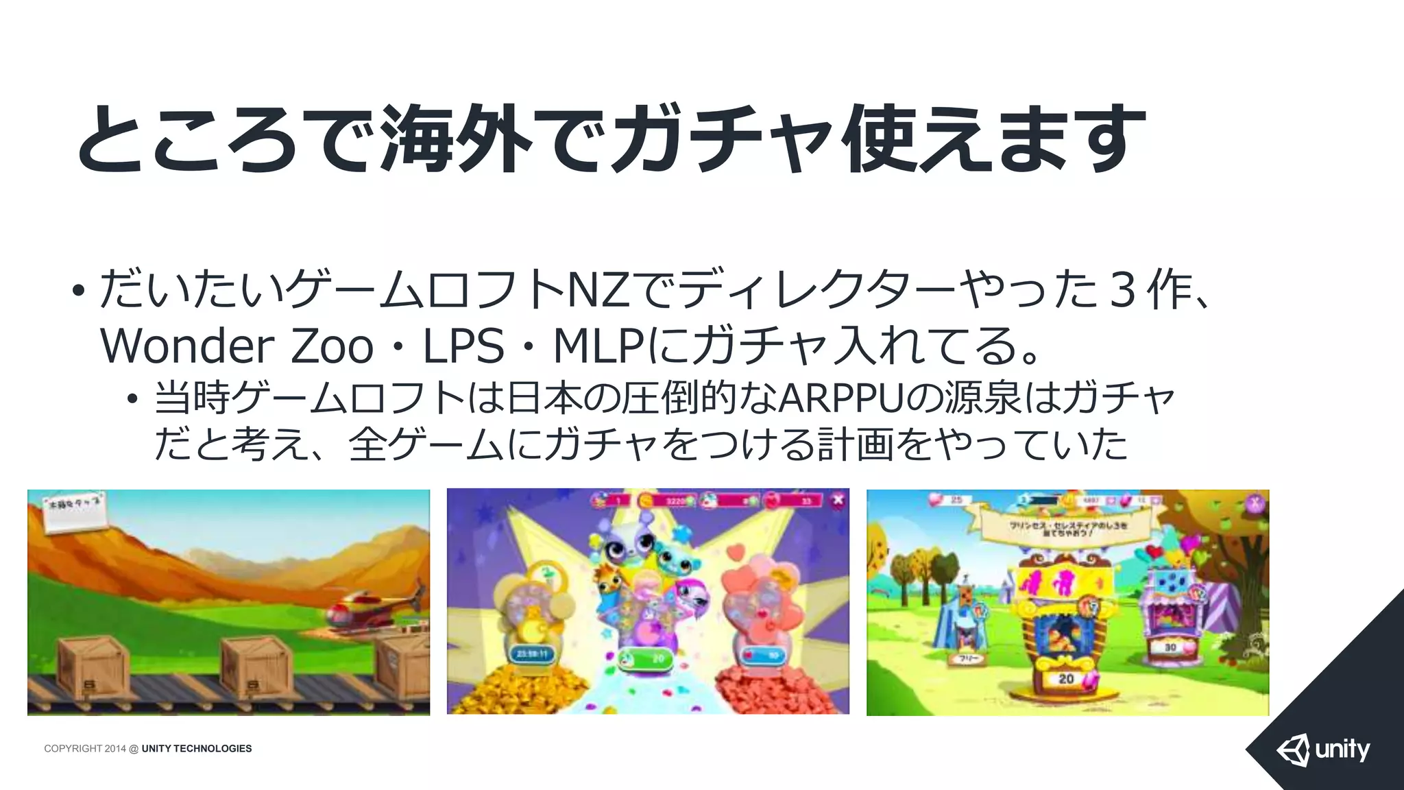 COPYRIGHT 2014 @ UNITY TECHNOLOGIES
ところで海外でガチャ使えます
• だいたいゲームロフトNZでディレクターやった３作、
Wonder Zoo・LPS・MLPにガチャ入れてる。
• 当時ゲームロフトは日本の圧倒的なARPPUの源泉はガチャ
だと考え、全ゲームにガチャをつける計画をやっていた
 