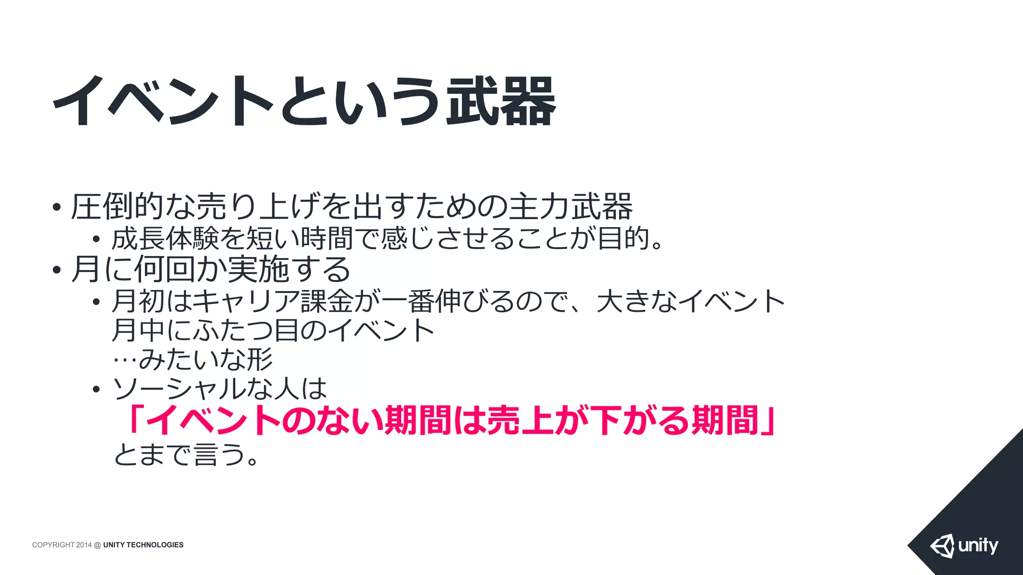COPYRIGHT 2014 @ UNITY TECHNOLOGIES
イベントという武器
• 圧倒的な売り上げを出すための主力武器
• 成長体験を短い時間で感じさせることが目的。
• 月に何回か実施する
• 月初はキャリア課金が一番伸びるので、大きなイベント
月中にふたつ目のイベント
…みたいな形
• ソーシャルな人は
「イベントのない期間は売上が下がる期間」
とまで言う。
 