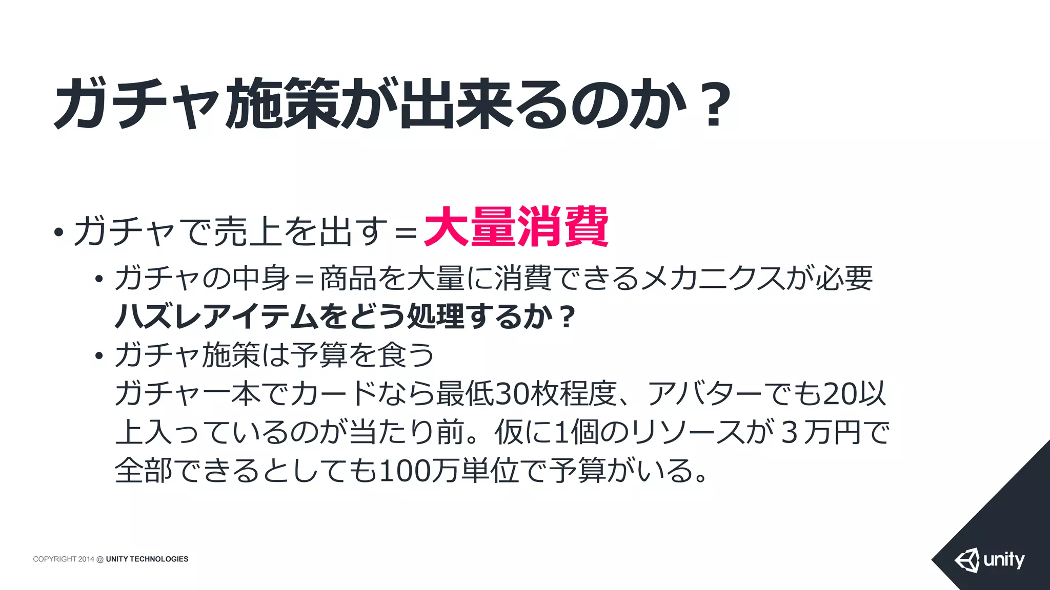 COPYRIGHT 2014 @ UNITY TECHNOLOGIES
ガチャ施策が出来るのか？
• ガチャで売上を出す＝大量消費
• ガチャの中身＝商品を大量に消費できるメカニクスが必要
ハズレアイテムをどう処理するか？
• ガチャ施策は予算を食う
ガチャ一本でカードなら最低30枚程度、アバターでも20以
上入っているのが当たり前。仮に1個のリソースが３万円で
全部できるとしても100万単位で予算がいる。
 
