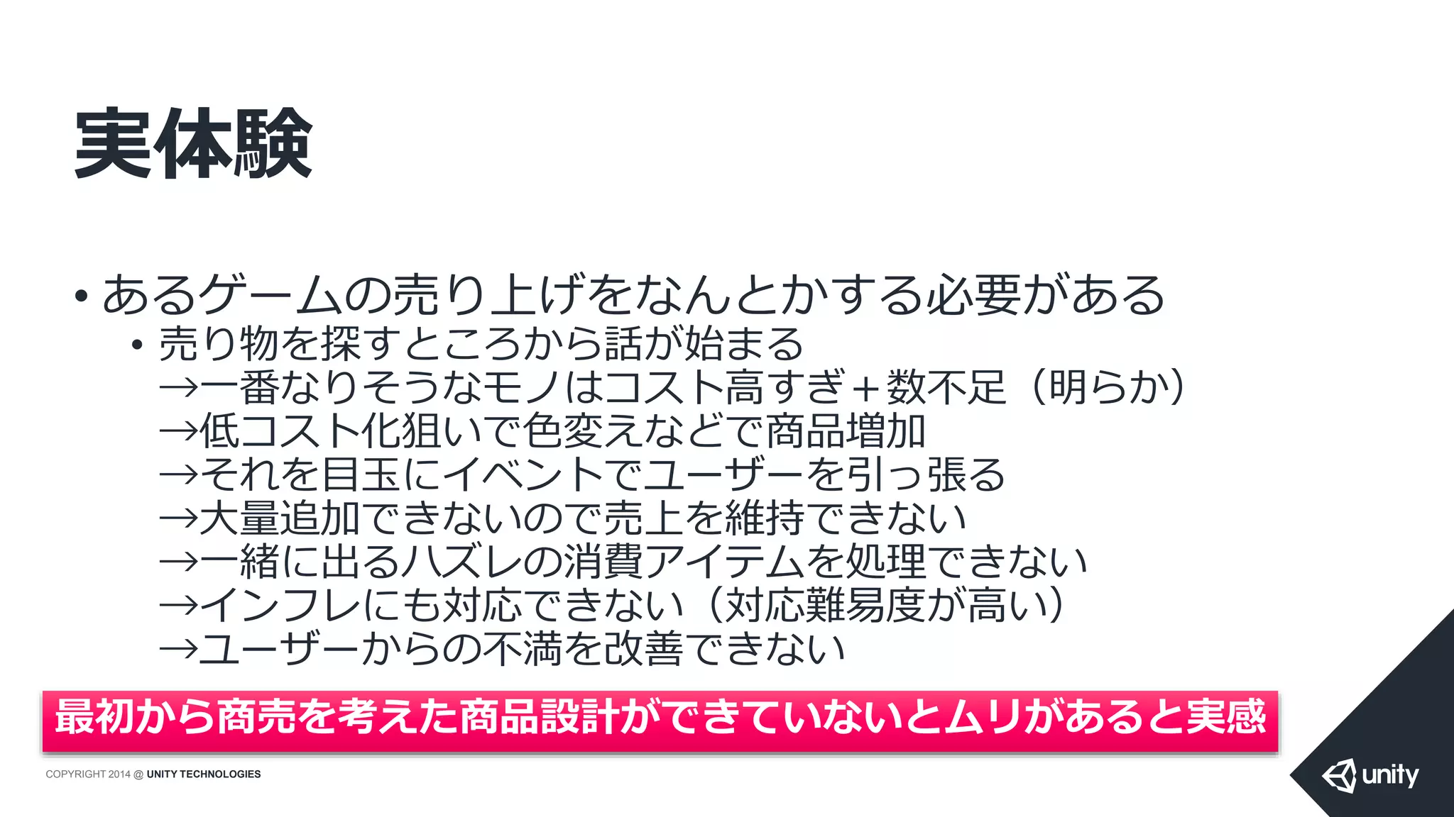 COPYRIGHT 2014 @ UNITY TECHNOLOGIES
実体験
• あるゲームの売り上げをなんとかする必要がある
• 売り物を探すところから話が始まる
→一番なりそうなモノはコスト高すぎ＋数不足（明らか）
→低コスト化狙いで色変えなどで商品増加
→それを目玉にイベントでユーザーを引っ張る
→大量追加できないので売上を維持できない
→一緒に出るハズレの消費アイテムを処理できない
→インフレにも対応できない（対応難易度が高い）
→ユーザーからの不満を改善できない
最初から商売を考えた商品設計ができていないとムリがあると実感
 