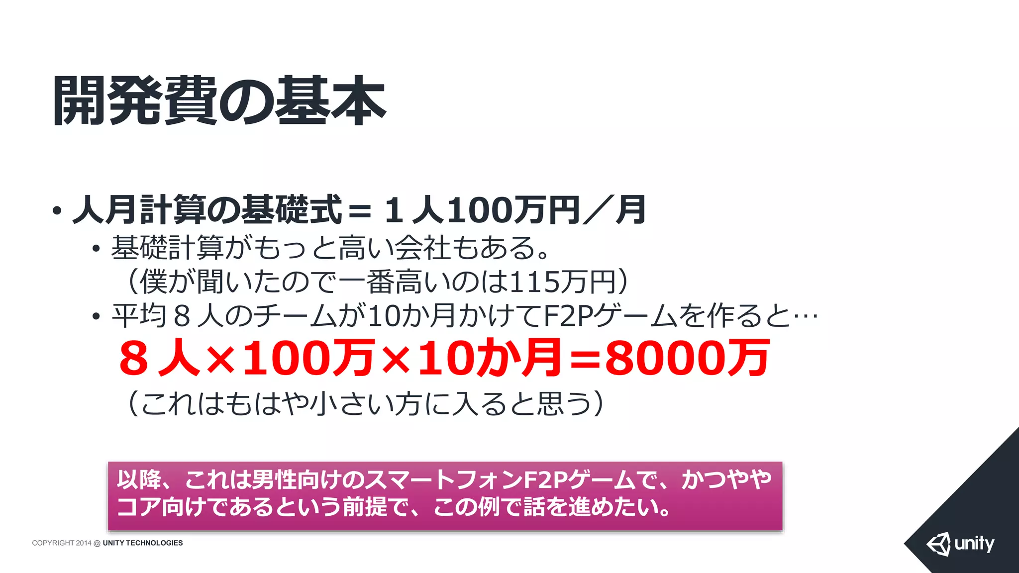 COPYRIGHT 2014 @ UNITY TECHNOLOGIES
開発費の基本
• 人月計算の基礎式＝１人100万円／月
• 基礎計算がもっと高い会社もある。
（僕が聞いたので一番高いのは115万円）
• 平均８人のチームが10か月かけてF2Pゲームを作ると…
８人×100万×10か月=8000万
（これはもはや小さい方に入ると思う）
以降、これは男性向けのスマートフォンF2Pゲームで、かつやや
コア向けであるという前提で、この例で話を進めたい。
 