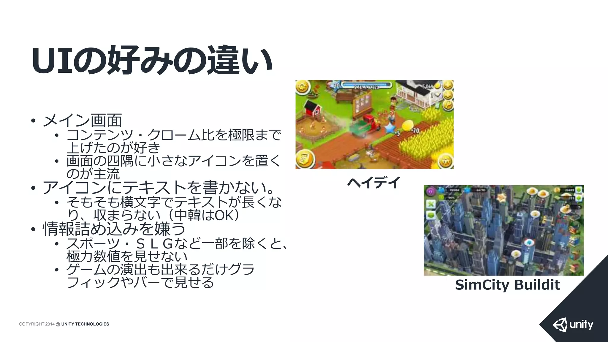 COPYRIGHT 2014 @ UNITY TECHNOLOGIES
UIの好みの違い
• メイン画面
• コンテンツ・クローム比を極限まで
上げたのが好き
• 画面の四隅に小さなアイコンを置く
のが主流
• アイコンにテキストを書かない。
• そもそも横文字でテキストが長くな
り、収まらない（中韓はOK）
• 情報詰め込みを嫌う
• スポーツ・ＳＬＧなど一部を除くと、
極力数値を見せない
• ゲームの演出も出来るだけグラ
フィックやバーで見せる
ヘイデイ
SimCity Buildit
 