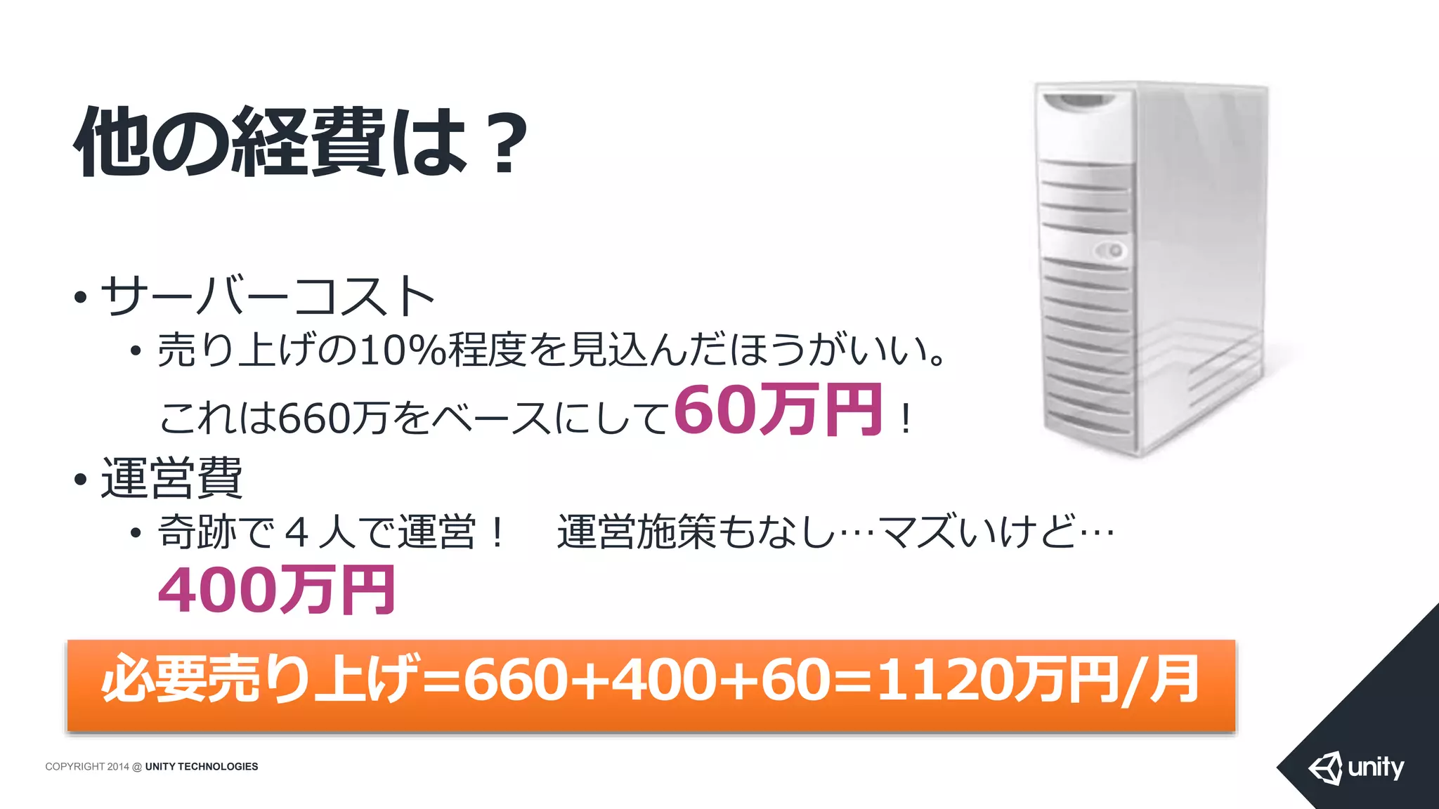 COPYRIGHT 2014 @ UNITY TECHNOLOGIES
他の経費は？
• サーバーコスト
• 売り上げの10%程度を見込んだほうがいい。
これは660万をベースにして60万円！
• 運営費
• 奇跡で４人で運営！ 運営施策もなし…マズいけど…
400万円
必要売り上げ=660+400+60=1120万円/月
 