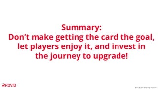Rovio © 2018. All wrongs reversed
Summary:
Don’t make getting the card the goal,
let players enjoy it, and invest in
the j...