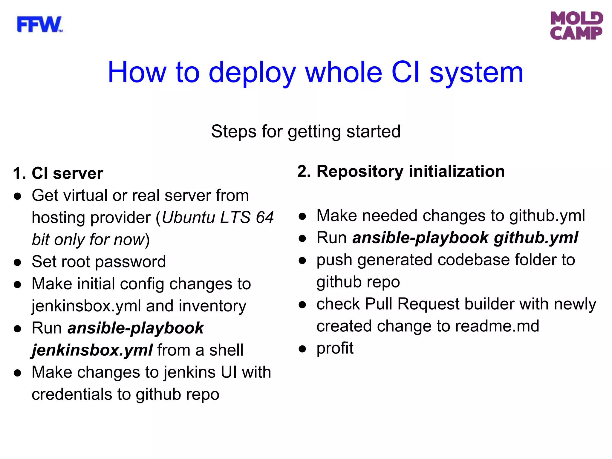 Steps for getting started
2. Repository initialization
● Make needed changes to github.yml
● Run ansible-playbook github.yml
● push generated codebase folder to
github repo
● check Pull Request builder with newly
created change to readme.md
● profit
1. CI server
● Get virtual or real server from
hosting provider (Ubuntu LTS 64
bit only for now)
● Set root password
● Make initial config changes to
jenkinsbox.yml and inventory
● Run ansible-playbook
jenkinsbox.yml from a shell
● Make changes to jenkins UI with
credentials to github repo
How to deploy whole CI system
 