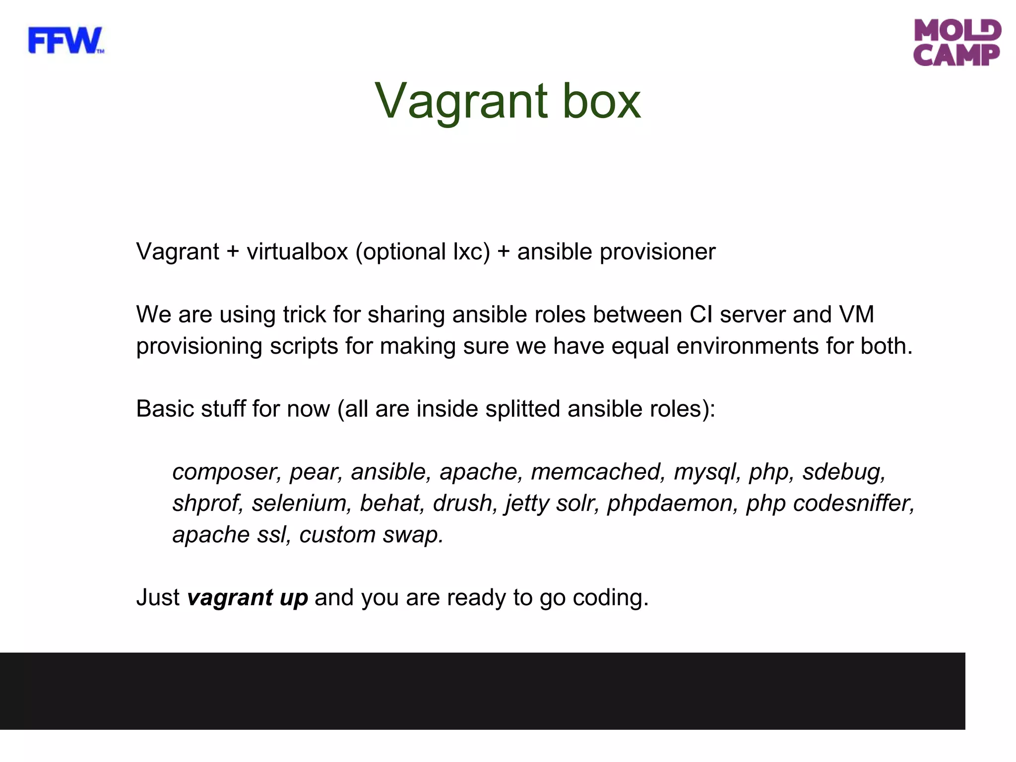 Vagrant + virtualbox (optional lxc) + ansible provisioner
We are using trick for sharing ansible roles between CI server and VM
provisioning scripts for making sure we have equal environments for both.
Basic stuff for now (all are inside splitted ansible roles):
composer, pear, ansible, apache, memcached, mysql, php, sdebug,
shprof, selenium, behat, drush, jetty solr, phpdaemon, php codesniffer,
apache ssl, custom swap.
Just vagrant up and you are ready to go coding.
Vagrant box
 