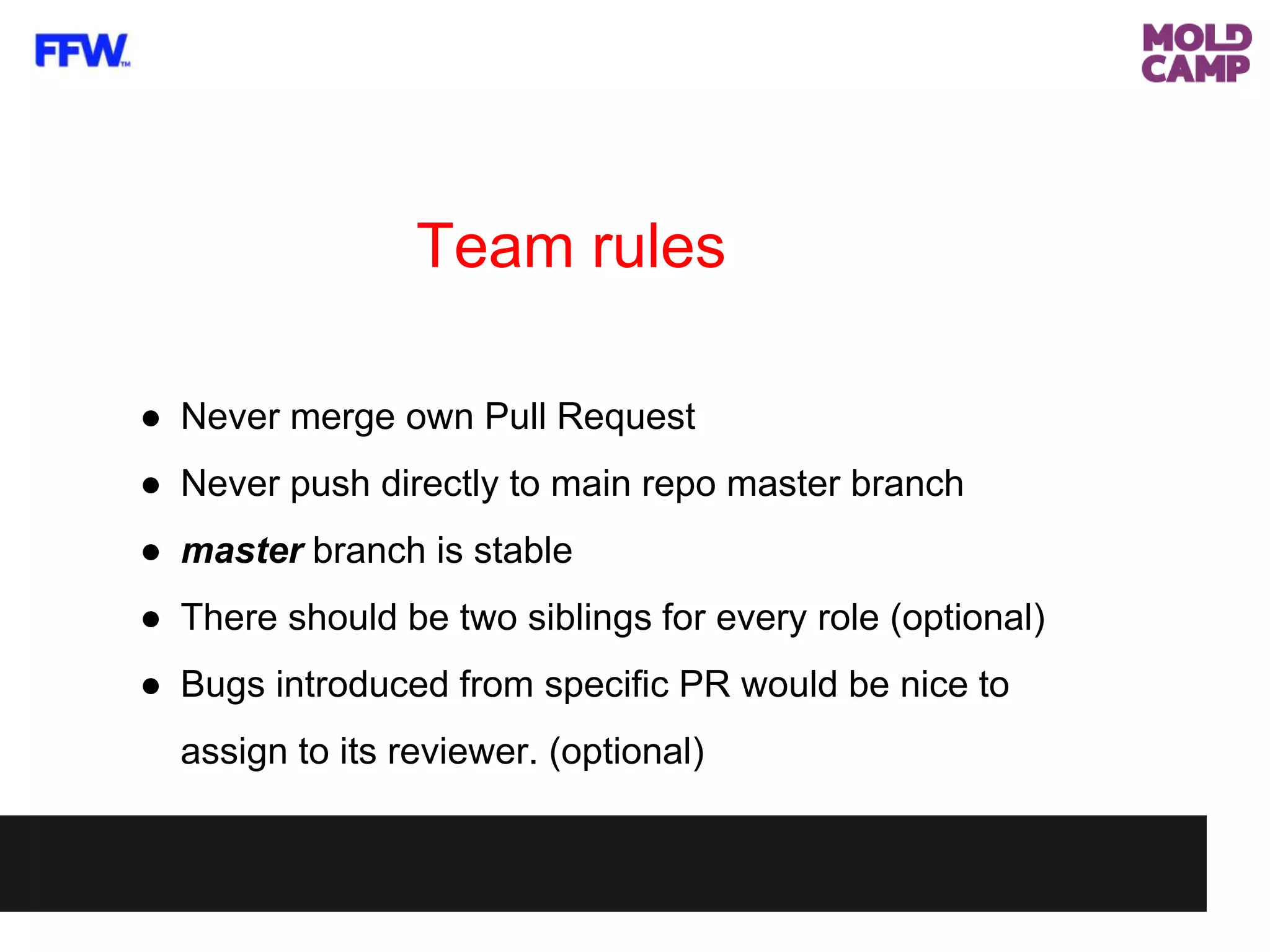 Team rules
● Never merge own Pull Request
● Never push directly to main repo master branch
● master branch is stable
● There should be two siblings for every role (optional)
● Bugs introduced from specific PR would be nice to
assign to its reviewer. (optional)
 