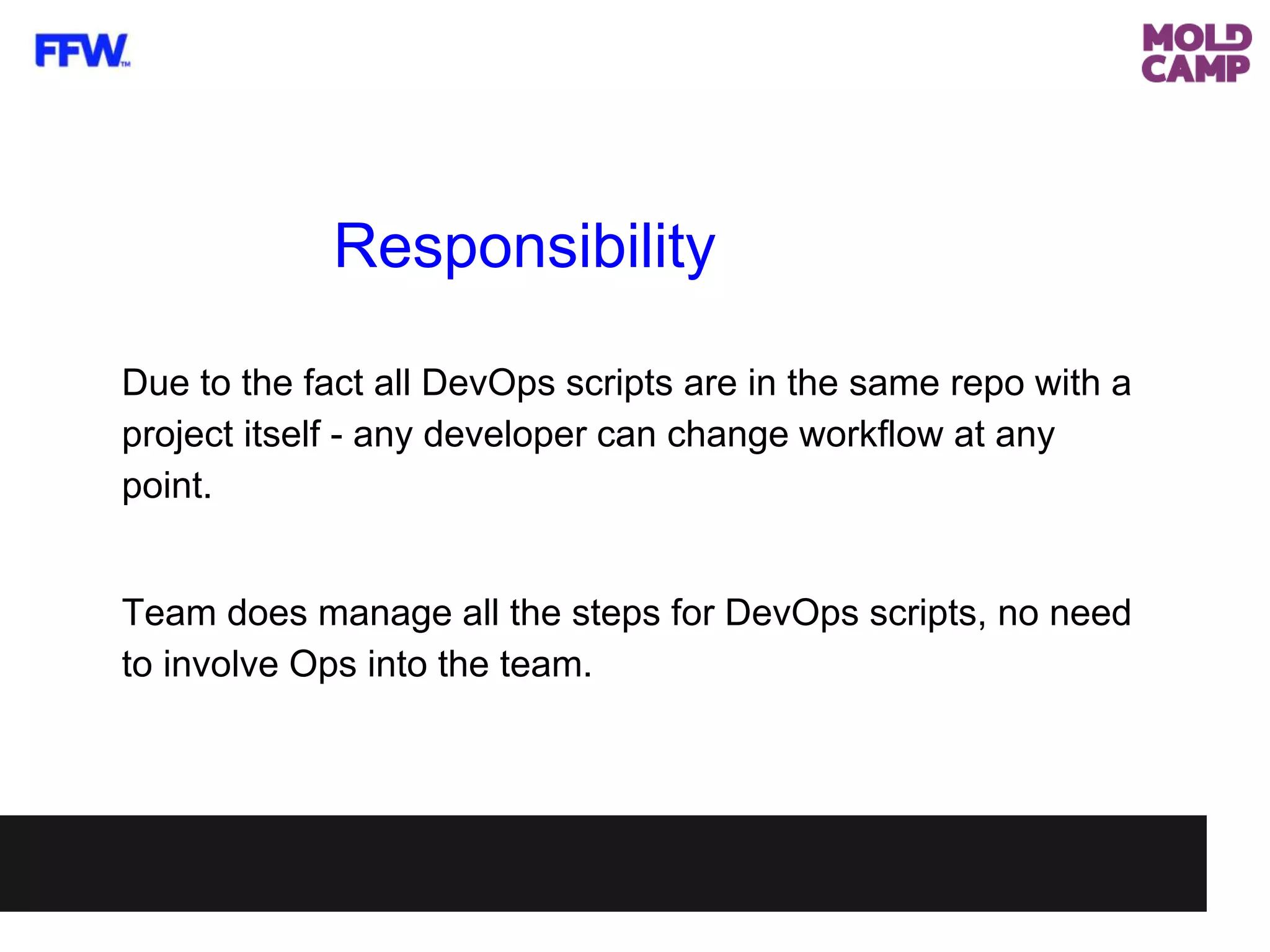 Responsibility
Due to the fact all DevOps scripts are in the same repo with a
project itself - any developer can change workflow at any
point.
Team does manage all the steps for DevOps scripts, no need
to involve Ops into the team.
 