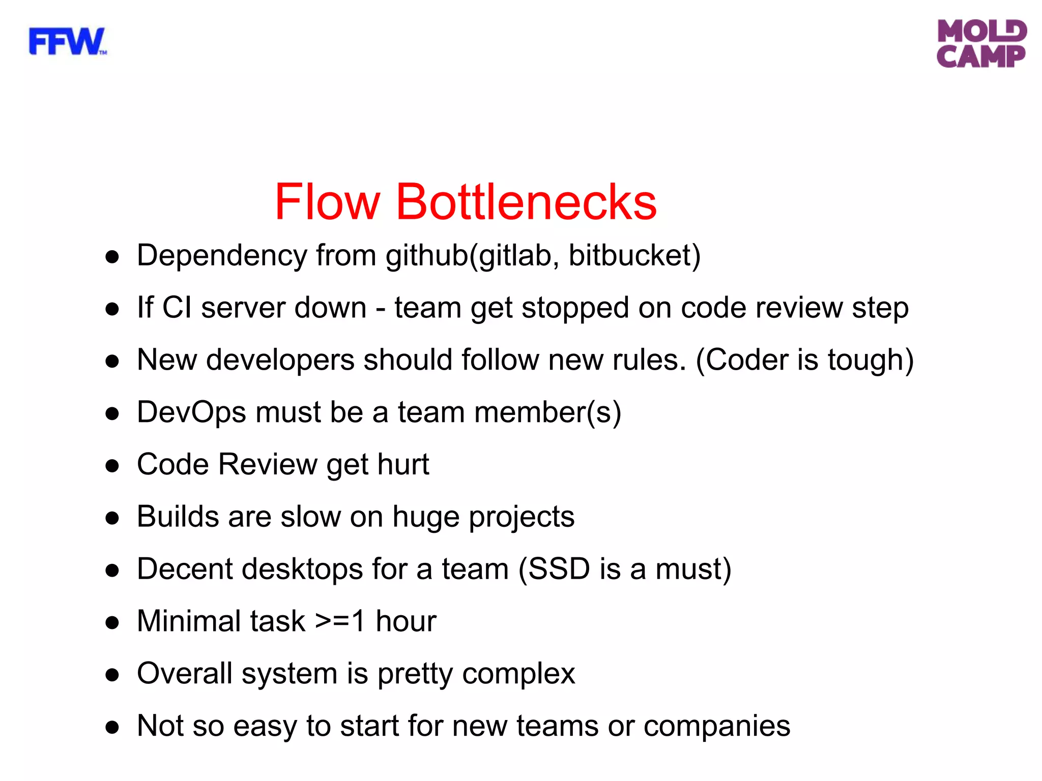 Flow Bottlenecks
● Dependency from github(gitlab, bitbucket)
● If CI server down - team get stopped on code review step
● New developers should follow new rules. (Coder is tough)
● DevOps must be a team member(s)
● Code Review get hurt
● Builds are slow on huge projects
● Decent desktops for a team (SSD is a must)
● Minimal task >=1 hour
● Overall system is pretty complex
● Not so easy to start for new teams or companies
 