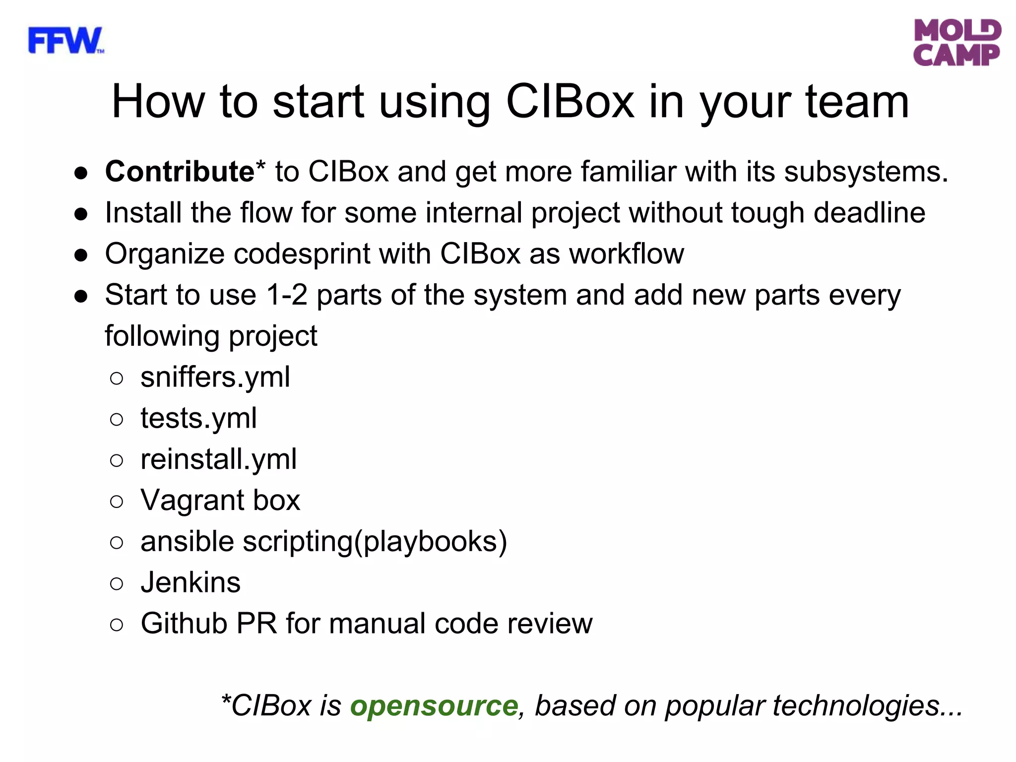 How to start using CIBox in your team
● Contribute* to CIBox and get more familiar with its subsystems.
● Install the flow for some internal project without tough deadline
● Organize codesprint with CIBox as workflow
● Start to use 1-2 parts of the system and add new parts every
following project
○ sniffers.yml
○ tests.yml
○ reinstall.yml
○ Vagrant box
○ ansible scripting(playbooks)
○ Jenkins
○ Github PR for manual code review
*CIBox is opensource, based on popular technologies...
 
