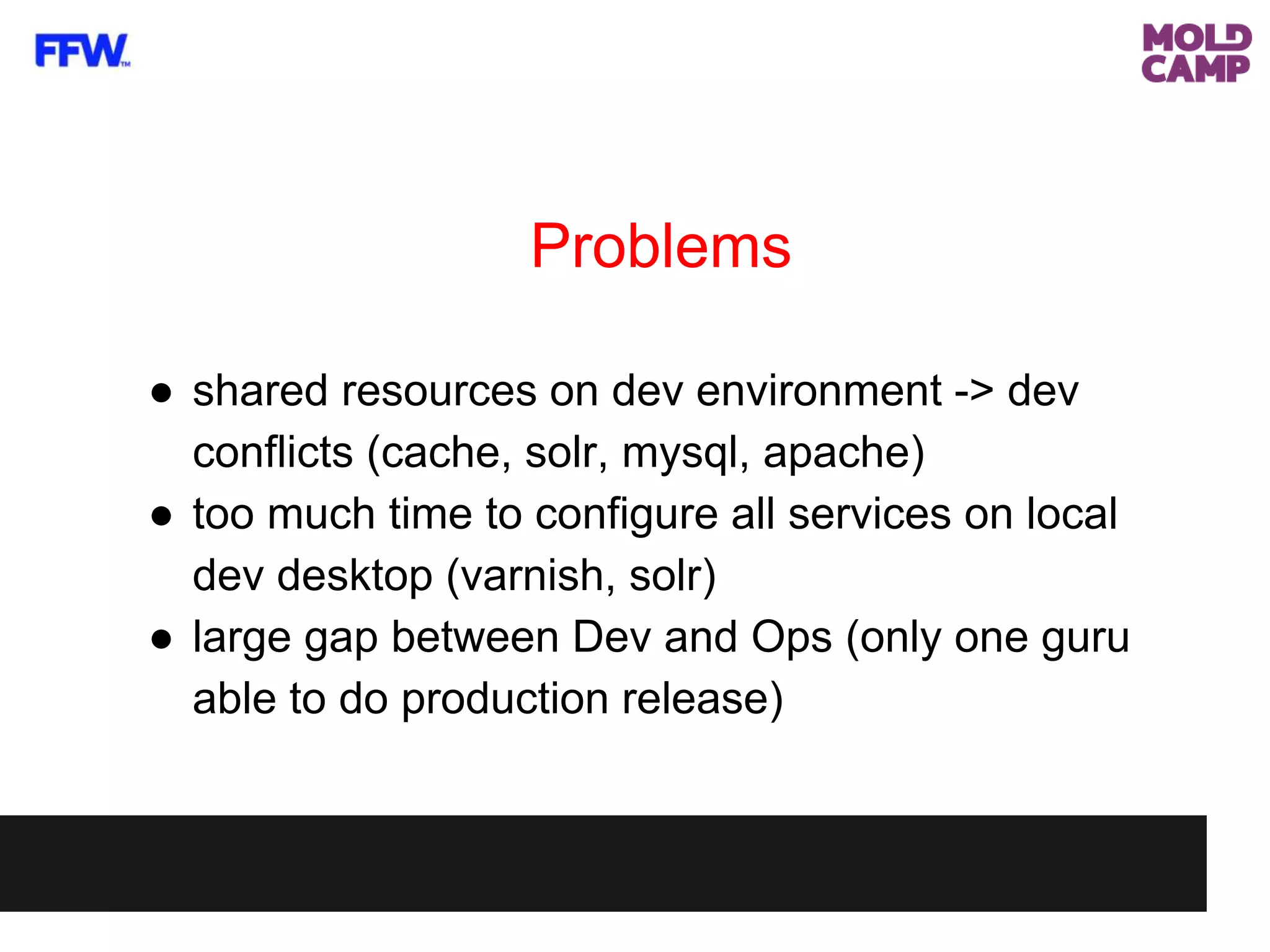 Problems
● shared resources on dev environment -> dev
conflicts (cache, solr, mysql, apache)
● too much time to configure all services on local
dev desktop (varnish, solr)
● large gap between Dev and Ops (only one guru
able to do production release)
 