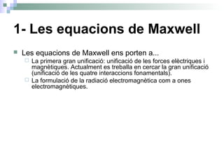 1- Les equacions de Maxwell
 Les equacions de Maxwell ens porten a...
 La primera gran unificació: unificació de les forces elèctriques i
magnètiques. Actualment es treballa en cercar la gran unificació
(unificació de les quatre interaccions fonamentals).
 La formulació de la radiació electromagnètica com a ones
electromagnètiques.
 