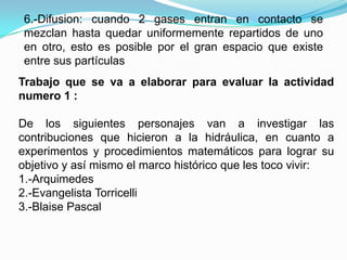 6.-Difusion: cuando 2 gases entran en contacto se
 mezclan hasta quedar uniformemente repartidos de uno
 en otro, esto es posible por el gran espacio que existe
 entre sus partículas
Trabajo que se va a elaborar para evaluar la actividad
numero 1 :

De los siguientes personajes van a investigar las
contribuciones que hicieron a la hidráulica, en cuanto a
experimentos y procedimientos matemáticos para lograr su
objetivo y así mismo el marco histórico que les toco vivir:
1.-Arquimedes
2.-Evangelista Torricelli
3.-Blaise Pascal
 