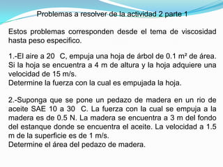 Problemas a resolver de la actividad 2 parte 1

Estos problemas corresponden desde el tema de viscosidad
hasta peso especifico.

1.-El aire a 20 C, empuja una hoja de árbol de 0.1 m² de área.
Si la hoja se encuentra a 4 m de altura y la hoja adquiere una
velocidad de 15 m/s.
Determine la fuerza con la cual es empujada la hoja.

2.-Suponga que se pone un pedazo de madera en un rio de
aceite SAE 10 a 30 C. La fuerza con la cual se empuja a la
madera es de 0.5 N. La madera se encuentra a 3 m del fondo
del estanque donde se encuentra el aceite. La velocidad a 1.5
m de la superficie es de 1 m/s.
Determine el área del pedazo de madera.
 