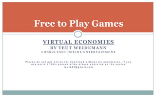 Virtual Economies by TeutWeidemann Consultant Online Entertainment Please do not put online for download without my permission. If you use parts of this presentation please quote me as the source teut986@gmail.com Free to Play Games 