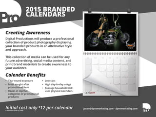 2015 BRANDED 
CALENDARS 
Creating Awareness 
Digital Productions will produce a professional 
collection of product photography displaying 
your branded products in an alternative style 
and approach. 
This collection of media can be used for any 
future advertising, social media content, and 
print brand materials to create awareness to 
your audience. 
Calendar Benefits 
• Year round exposure 
• Most sought after 
promotional item 
• Ranks in top five 
categories of promotional 
products 
• Low-cost 
• High day-to-day usage 
• Average household still 
uses physical calendars 
Initial cost only $12 per calendar jason@dpromarketing.com - dpromarketing.com 
A minimum order of 1000 
