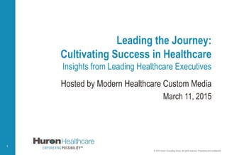 © 2015 Huron Consulting Group. All rights reserved. Proprietary and confidential.
1
Leading the Journey:
Cultivating Success in Healthcare
Insights from Leading Healthcare Executives
Hosted by Modern Healthcare Custom Media
March 11, 2015
© 2015 Huron Consulting Group. All rights reserved. Proprietary and confidential.
 