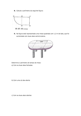 8. Calcula o perímetro da seguinte figura:




   9. Na figura está representada uma mesa quadrada com 1,3 m de lado, que foi
      aumentada com duas abas semicirculares.




Determina o perímetro do tampo da mesa:
a) Com as duas abas fechadas




b) Com uma só aba aberta




c) Com as duas abas abertas
 