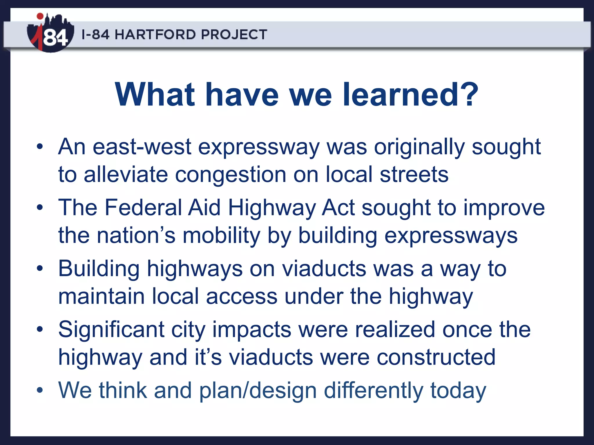 What have we learned?
• An east-west expressway was originally sought
to alleviate congestion on local streets
• The Federal Aid Highway Act sought to improve
the nation’s mobility by building expressways
• Building highways on viaducts was a way to
maintain local access under the highway
• Significant city impacts were realized once the
highway and it’s viaducts were constructed
• We think and plan/design differently today
 