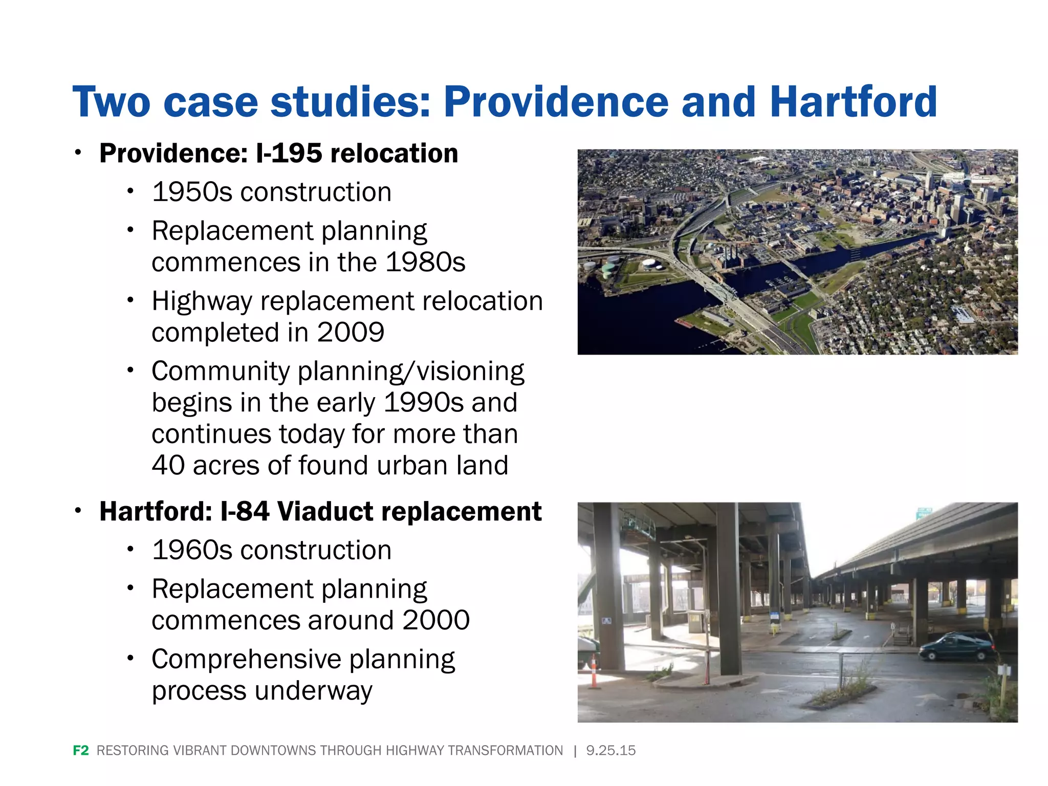 Two case studies: Providence and Hartford
 Providence: I-195 relocation
 1950s construction
 Replacement planning
commences in the 1980s
 Highway replacement relocation
completed in 2009
 Community planning/visioning
begins in the early 1990s and
continues today for more than
40 acres of found urban land
 Hartford: I-84 Viaduct replacement
 1960s construction
 Replacement planning
commences around 2000
 Comprehensive planning
process underway
F2 RESTORING VIBRANT DOWNTOWNS THROUGH HIGHWAY TRANSFORMATION | 9.25.15
 