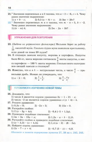 10
21." Значения переменных а и Ьтаковы, что а + Ь= —8, с - 4. Чему
равно значение выражения:
1) а + Ъ- с; 2) 0,5 (а + Ь) + с; 3) Зас + 3Ьс1
22." Значения переменных т и п таковы, что т - п = 5, к = -2 .
Чему равно значение выражения:
1) (п - т) к 2) 2т - 2 п + 3й?
т УПРАЖНЕНИЯ ДЛЯ ПОВТОРЕНИЯ
23. (Задача из украинского фольклора.) Мельник берет за работу
^ смолотой муки. Сколько пудов муки намололи крестьянину,
если домой он повез 99 пудов?
24. В столовую завезли капусту, морковь и картофель. Капусты
было 64 кг, масса моркови составляла — массы капусты, а мае-
8
са картофеля — 180 % массы моркови. Сколько всего килограм­
мов овощей завезли в столовую?
25. Известно, что а и Ъ — натуральные числа, а число — — пра-
Ь
вильная дробь. Можно ли утверждать, что:
1) а ^ Ь > 0; 2) —> 3 ) - > - ?
а Ь а Ь
ГОТОВИМСЯ К ИЗУЧЕНИЮ НОВОЙ ТЕМЫ
26. Докажите, что:
1) число 5 является корнем уравнения Зх + 1 = 21 - х;
2) число -2 не является корнем уравнения х (х + 4) = 4.
27. Решите уравнение:
1) 0,3х = 9; 2) - 2 х = 3; 3) 15х = 0.
28. Раскройте скобки:
1) 2 (х - Зу + 4г); 2 )-0 ,4 (-5 + 1,5у).
29. Приведите подобные слагаемые:
1) 4а + 9а - 18а + а; 2) 1,2а - а + Ъ- 2,1 Ь.
30. Раскройте скобки и приведите подобные слагаемые:
1) (х + 3,2) - х + 4,5); 2) 1,4 (а - 2) - (6 - 2а).
31. Найдите корень уравнения:
1) 2х - 7 = х + 4; 2) -0 ,7 (5 - х) = -4 ,9 .
Обновите в памяти содержание пунктов 27, 28 на с. 242, 243.
 