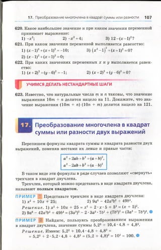 17. Преобразование многочлена в квадрат суммы или разности 107
620. Какое наибольшее значение и при каком значении переменной
принимает выражение:
1) -х 2; 2) -х 2+4; 3) 1 2 -(х -1 )2?
621. При каком значении переменной выполняется равенство:
1) (х - 1)2+ (х + 1)2= -10; 3) (х2- 1)2+ (х + 1)2= 0?
2) (х -1 )2+(х + 1)2=0;
622. При каких значениях переменных х и у выполняется равен­
ство:
1) (х + 2)2+ (у - 6)2= -1; 2) (х + 2)2+ (у - 6)2= 0?
Щ УЧИМСЯ ДЁЛАТЬ НЕСТАНДАРТНЫЕ ШАГИ
623. Известно, что натуральные числа т и п таковы, что значение
выражения 10т + п делится нацело на 11. Докажите, что зна­
чение выражения (10т + п) (10п + т) делится нацело на 121.
Преобразование многочлена в квадрат
суммы или разности двух выражений
Перепишем формулы квадрата суммы и квадрата разности двух
выражений, поменяв местами их левые и правые части:
а2+ 2аЪ+Ъ2= (а + Ъ)2,
а2- 2аЬ + Ь2= (а - Ь)2
В таком виде эти формулы в ряде случаев позволяют «свернуть»
трехчлен в квадрат двучлена.
Трехчлен, который можно представить в виде квадрата двучлена,
называют полным квадратом.
ПРИМЕР 1 Представьте трехчлен в виде квадрата двучлена:
1) х2 + 10х + 25; 2) 9а6- 42а3Ь2 + 49Ь4.
Р е ш е ние . 1) х2 + 10х + 25 = х2 + 2 •х • 5 + 52= (х + 5)2.
2) 9а6- 42а3Ь2+ 49Ь4= (За3)2- 2 •За3• 7Ь2+ (7Ъ2)2= (За3- 762)2. •
П Р И М Е Р 2 Найдите, пользуясь преобразованием выражения
в квадрат двучлена, значение суммы 5,22 + 10,4 •4,8 + 4,82.
Р е ш е н и е . Имеем: 5,22 + 10,4 -4,8 + 4,82 =
= 5,22 + 2 • 5,2 •4,8 + 4,82 = (5,2 + 4,8)2 = 102= 100. •
 