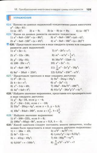 17. Преобразование многочлена в квадрат суммы или разности 109
¥ УПРАЖНЕНИЯ
624.° Какому из данных выражений тождественно равен многочлен
а2-18а + 81:
1) (а -3 )2; 2) а - 9 ; 3) (а - 9) (а + 9); 4) (а -9 )2?
625.° Какое из данных равенств является тождеством:
1) а2+8aft + 16Ь2= (а + 8Ь)2; 3) а 2+ 8ab + 16ft2= (аЪ+ 4)2;
2) а2+ 8аЪ+ 16Ъ2= (а + 4ft)2; 4) а 2+ 8ab + 16ft2= (а + 2ft)2?
S 626.° Представьте многочлен в виде квадрата суммы или квадрата
разности двух выражений:
1 ) а 2+ 2а + 1; 7) ft4-2Ь2с +с2;
2) дс2—12л: + 36; 8) т 8+т 4п2+^ п 4;
3) у 2-18у +8Ь, 9) 36a2ft2-12aft + l;
4) 100-20с +с2; 1 0 )х 4+ 2х2+ 1;
5) а 2-6aft + 9ft2; 11) -!-х4- 2 х 2у3+16у6;
1о
6) 9а2 - 30aft + 25ft2; 12) 0,01а8+ 25ft14- а 4Ъ
627.° Представьте трехчлен в виде квадрата двучлена:
1) Ъ2-2Ъ +1 5) 9х2—24xi/ + 16г/2;
2 )4 + 4п +п2; 6 ) а 6-2 а 3+1;
3) х2-14х + 49; 7) 36а6-8 4 а 3й5+ 49Ь10;
4) 4а2+ 4ай + Ь2; 8) 81х4у8- 3 6 x 2y 4z6+ 4г12.
628.° Найдите значение выражения, представив его предварительно
в виде квадрата двучлена:
1) у 2- 8 у +16, если у = -4;
2) с2+ 24с+ 144, если с = -10;
. 3) 25х2-20х{/ + 4у2, если х = 3, у = 5,5;
4) 49а2+ 84аЬ + 36Ь2, если а = 1^, Ъ=2~.
7 6
629.° Найдите значение выражения:
1) Ь2-30Ь + 225, если Ъ= 6;
2) 100а2+ 60afr + 9ft2, еслиа = 0,8, Ъ= -3.
630.* Какой одночлен следует поставить вместо звездочки, чтобы
можно было представить в виде квадрата двучлена выражение:
1) * - 56а + 49; 5) а2Ъ2- 4 а 3Ь5+ *;
2) 9с2-1 2 с+ *; 6) 1,44хУ -*г/ + 0,25у6;
3) *- 42ху +49у2; 7) 64 - 80у20+ *у40;
4) 0,01ft2+ * + 100с2; 8) ~=авЬ2- а 565+ *?
 