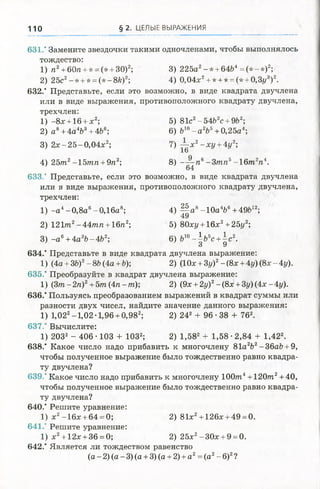 110 § 2. ЦЕЛЫЕ ВЫРАЖЕНИЯ
631.* Замените звездочки такими одночленами, чтобы выполнялось
тождество:
1) п2+ 60/г + * = (* + 30)2; 3) 225а2-* + 64Ь4= (* -* )2;
2) 25с2-* + * = (* - 8fe)2; 4) 0,04х2+ * + * = (* + 0,Зг/3)2.
632.* Представьте, если это возможно, в виде квадрата двучлена
или в виде выражения, противоположного квадрату двучлена,
трехчлен:
1) -8х + 16 + х2; 5) 81с2-54fczc + 9fc2;
2) а 8+4а4&3+ 4Ь6; 6) Ь10- а 2Ъъ+ 0,25а4;
3) 2 х -2 5 -0 ,0 4 х 2; 7) ^ - х 2- х у +4у2-,
16
4) 25т2-15/пп + 9п2; 8) —^ - п 6- 3 т п 5-1 6 т 2п4.
64
633.* Представьте, если это возможно, в виде квадрата двучлена
или в виде выражения, противоположного квадрату двучлена,
трехчлен:
1) - а 4-0 ,8 а 6-0,16а8; 4) | | а 8-1 0 а 4Ь6+49Ь12;
2) 121т2-4 4 т/г +16/г2; 5) 80ху +16х2+25у2;
3) - а 6+ 4а3Ь-4&2; 6) Ь10-  ъ ъс + с 2.
О У
634.’ Представьте в виде квадрата двучлена выражение:
1) (4a +3b)2-8Ь(4а +Ь); 2) (10х +3у)2-(8х +4у){8х-4у).
635.* Преобразуйте в квадрат двучлена выражение:
1) (З/п-2/г)2+5т(4п-т); 2) (9х +2у)2-(8х +3у)(4х-4у).
636.* Пользуясь преобразованием выражений в квадрат суммы или
разности двух чисел, найдите значение данного выражения:
1) 1,022-1 ,02-1,96 + 0,982; 2) 242 + 96 • 38 + 762.
637.' Вычислите:
1) 2032 - 406 ■103 + ЮЗ2; 2) 1,582 + 1,58 •2,84 + 1,422.
638.* Какое число надоприбавить к многочлену 81а2Ь2-36аЬ + 9,
чтобы полученное выражение было тождественно равно квадра­
ту двучлена?
639." Какое число надо прибавить к многочлену 100m4+ 1 20т2+ 40,
чтобы полученное выражение было тождественно равно квадра­
ту двучлена?
640.* Решите уравнение:
1) х2-16х + 64 = 0; 2) 81х2+ 126х + 49 = 0.
641.' Решите уравнение:
1) ха+12х + 36 = 0; 2) 25х2-3 0 х + 9 = 0.
642.* Является ли тождеством равенство
(а -2) (а - 3) (а + 3) (а + 2) + а 2= (а2- 6)2?
 