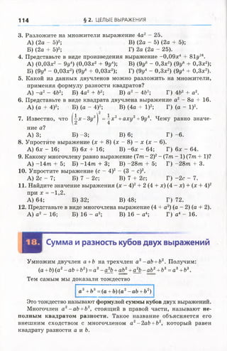 114 § 2. ЦЕЛЫЕ ВЫРАЖЕНИЯ
3. Разложите на множители выражение 4а2 - 2 5 .
А) (2а - 5)2; В) (2а - 5) (2а + 5);
Б) (2а + 5)2; Г) 2а (2а - 25).
4. Представьте в виде произведения выражение -0,09х4 + 81у16.
А) (0,03х2 - 9у4)(0,03х2 + 9у4); В) (9у8 - 0,3х2) (9у8 + 0,3х2);
Б) (9у8 - 0,03х2) (9у8+0,03х2); Г) (9у4 - 0,3х2) (9у4 + 0,3х2).
5. Какой из данных двучленов можно разложить на множители,
применяя формулу разности квадратов?
А) - а 2 - 4Ь2; Б) 4а2 + Ь2; В) а2 - 4Ъ2 Г) 4&2 + а2.
6. Представьте в виде квадрата двучлена выражение а2 - 8а + 16.
А) (а + 4)2; Б) (а - 4)2; В) (4а + I)2; Г) (а - I)2.
7. Известно, что |^ х - 3 у 2| = -|х 2+аху2+9у4. Чему равно значе­
ние а?
А) 3; Б) -3; В) 6; Г) -6.
8. Упростите выражение (х + 8) (х - 8) - х (х - 6).
А) 6х - 16; Б) 6х + 16; В) -6 х - 64; Г) 6х - 64.
9. Какому многочлену равно выражение ( 7 т - 2)2- (7т - 1) (7т+ 1)?
А) - 1 4 т + 5; Б) - 1 4 т + 3; В) - 2 8 т + 5; Г) - 2 8 т + 3.
10. Упростите выражение (с - 4)2 - (3 - с)2.
А) 2с - 7; Б) 7 - 2с; В) 7 + 2с; Г) -2с - 7.
11. Найдите значение выражения (х - 4)2+ 2 (4 + х) (4 - х) + (х + 4)2
при х = -1,2.
А) 64; Б) 32; В) 48; Г) 72.
12. Представьте в виде многочлена выражение (4 + а2) (а - 2) (а + 2).
А) а 2 - 16; Б) 16 - а2; В) 16 - а4; Г) а4 - 16.
ц у | Сумма и разность кубов двух выражений
Умножим двучлен а +Ь на трехчлен а2-аЬ +Ь2. Получим:
(а +Ь) (а2- аЬ +Ь2) = а 3- а^Ь+аЪ^_+а^Ь- аЬ>2+Ь3=а 3+Ь3.
Тем самым мы доказали тождество
а3+ Ъ3=(а + Ъ) (а2-аЪ +Ъ2)
Это тождество называют формулой суммы кубов двух выражений.
Многочлен а2- аЪ+Ъ2, стоящий в правой части, называют не­
полным квадратом разности. Такое название объясняется его
внешним сходством с многочленом а2- 2аЬ +Ъ2, который равен
квадрату разности а и Ъ.
 
