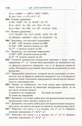 118 § 2. ЦЕЛЫЕ ВЫРАЖЕНИЯ
2) (* + *) (25а4- *+ 36Ь2) = 125а6+ 216Ь3;
3) (тп + *)(* -* + к6) = т 3п3+к9.
688/ Решите уравнение:
1) (Зх -1) (9х2+ Зх +1) - 9х (Зх2-4 ) = 17;
2) (х + 4) (х2-4 х + 1 6 )-х (х -7 ) (х + 7) = 15;
3) (х + 6) (х2- 6х + 36) - х (х - 9)2= 4х (4,5х -13,5).
689." Решите уравнение:
1) (7 - 2х) (49 + 14х + 4х2) + 2х (2х - 5) (2х + 5) = 43;
2) 100 (0,2х +1) (0,04х2- 0,2х +1) = 5х (0,16х2- 4).
690/ Докажите, что значение выражения:
1) 4563-1563 делится нацело на 300;
2) 2543+ 2383 делится нацело на 123;
3) 176-1 делится нацело на 36.
691/ Докажите, что значение выражения:
1) З413+1093 делится нацело на 90;
2) 215+33 делится нацело на 35.
692/* Укажите наименьшее натуральное значение п такое, чтобы
выражение х2л- у 3п можно было разложить на множители как
по формуле разности квадратов, так и по формуле разности
кубов. Разложите полученный многочлен на множители по этим
формулам.
693/' Придумайте многочлен, который можно разложить на мно­
жители как по формуле разности квадратов, так и по формуле
разности кубов. Разложите придуманный многочлен на множи­
тели по этим формулам.
694.“ Можно ли утверждать, что если сумма двух натуральных
чисел делится нацело на некоторое натуральное число, то на
это число делится нацело:
1) разность их квадратов; 3) сумма их кубов?
2) сумма их квадратов;
695.” Докажите, что сумма кубов двух последовательных нечетных
натуральных чисел делится нацело на 4.
696/ Докажите, что сумма кубов двух последовательных натураль­
ных чисел, ни одно из которых не кратно 3, делится нацело на 9.
697.“ Известно, что числа х и у таковы, что х 2+ у2=1. Найдите
значение выражения х6+3х 2у 2+у 6.
6 9 8 /’ Известно, что числа х и у таковы, что х 3- у 2=2. Найдите
значение выражения х9- 6 х 3у 2- у в.
 