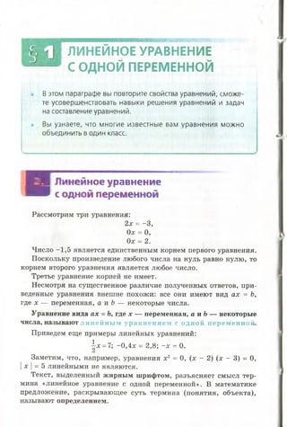 ж
В этом параграфе вы повторите свойства уравнений, сможе­
те усовершенствовать навыки решения уравнений и задач
на составление уравнений.
Вы узнаете, что многие известные вам уравнения можно
объединить в один класс
В Я Линейное уравнение
И В с одной переменной
Рассмотрим три уравнения:
2х = -3 ,
Од: = О,
Ох = 2.
Число —1,5 является единственным корнем первого уравнения.
Поскольку произведение любого числа на нуль равно нулю, то
корнем второго уравнения является любое число.
Третье уравнение корней не имеет.
Несмотря на существенное различие полученных ответов, при­
веденные уравнения внешне похожи: все они имеют вид ах = Ь,
где х — переменная, а и Ь — некоторые числа.
Уравнение вида ах = Ь, где х — переменная, а и Ъ— некоторые
числа, называют ли ней н ы м уравн ен и ем с одн ой п ерем енной.
Приведем еще примеры линейных уравнений:
 х = 7; ~0,4х = 2,8; - х = 0.
Заметим, что, например, уравнения х2 = 0, (х - 2) (х - 3) = 0,
IX |= 5 линейными не являются.
Текст, выделенный жирным шрифтом, разъясняет смысл тер­
мина «линейное уравнение с одной переменной». В математике
предложение, раскрывающее суть термина (понятия, объекта),
называют определением.
ЛИНЕЙНОЕ УРАВНЕНИЕ
С ОДНОЙ ПЕРЕМЕННОЙ
 