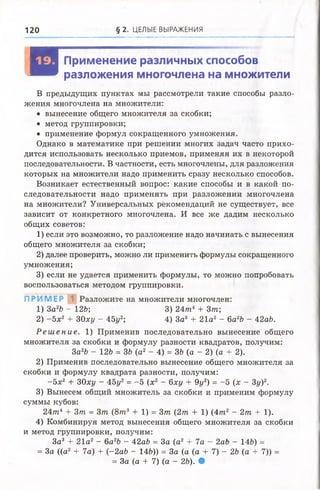 120 § 2. ЦЕЛЫЕ ВЫРАЖЕНИЯ
И
Применение различных способов
разложения многочлена на множители
В предыдущих пунктах мы рассмотрели такие способы разло­
жения многочлена на множители:
• вынесение общего множителя за скобки;
• метод группировки;
• применение формул сокращенного умножения.
Однако в математике при решении многих задач часто прихо­
дится использовать несколько приемов, применяя их в некоторой
последовательности. В частности, есть многочлены, для разложения
которых на множители надо применить сразу несколько способов.
Возникает естественный вопрос: какие способы и в какой по­
следовательности надо применять при разложении многочлена
на множители? Универсальных рёкомендаций не существует, все
зависит от конкретного многочлена. И все же дадим несколько
общих советов:
1) если это возможно, то разложение надо начинать с вынесения
общего множителя за скобки;
2) далее проверить, можно ли применить формулы сокращенного
умножения;
3) если не удается применить формулы, то можно попробовать
воспользоваться методом группировки.
ПРИМЕР Разложите на множители многочлен:
1) 3а 26 - 126; 3) 24т 4 + 3т;
2) - 5 х 2 + 30ху - 45у2-, 4) За3 + 21а2 - 6а26 - 42аб.
Р е ш е н и е . 1) Применив последовательно вынесение общего
множителя за скобки и формулу разности квадратов, получим:
3а2Ъ - 126 = 36 (а2 - 4) = 3Ь (а - 2) (а + 2).
2) Применив последовательно вынесение общего множителя за
скобки и формулу квадрата разности, получим:
- 5 х 2 + ЗОху - 45у2= -5 (х2 - 6ху + 9у2) = -5 (х - 3у)2.
3) Вынесем общий множитель за скобки и применим формулу
суммы кубов:
24тп4 + Зт = 3т (8т3 + 1) = 3т (2 т + 1) (4 т 2 - 2т + 1).
4) Комбинируя метод вынесения общего множителя за скобки
и метод группировки, получим:
За3 + 21а2 - 6а2Ъ - 42аЪ = За (а2 + 7а - 2аЪ - 146) =
= За ((а2 + 7а) + (~2а6 - 146)) = За (а (а + 7) - 2Ъ (а + 7)) =
= За (а + 7) (а - 26). •
 